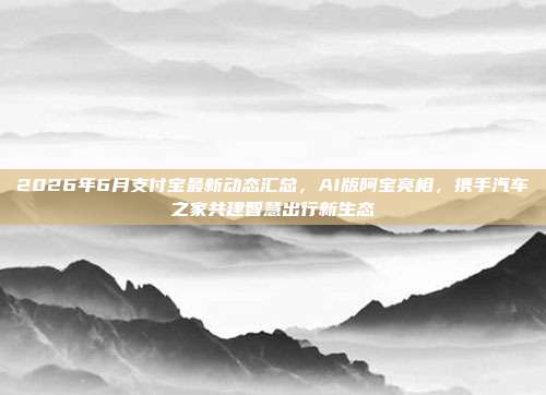 2026年6月支付宝最新动态汇总，AI版阿宝亮相，携手汽车之家共建智慧出行新生态