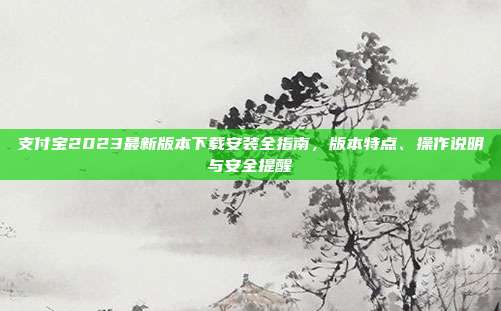 支付宝2023最新版本下载安装全指南,版本特点、操作说明与安全提醒