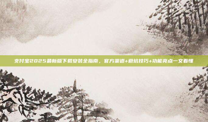 支付宝2025最新版下载安装全指南,官方渠道+避坑技巧+功能亮点一文看懂