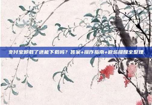 支付宝卸载了还能下载吗?答案+操作指南+避坑提醒全整理