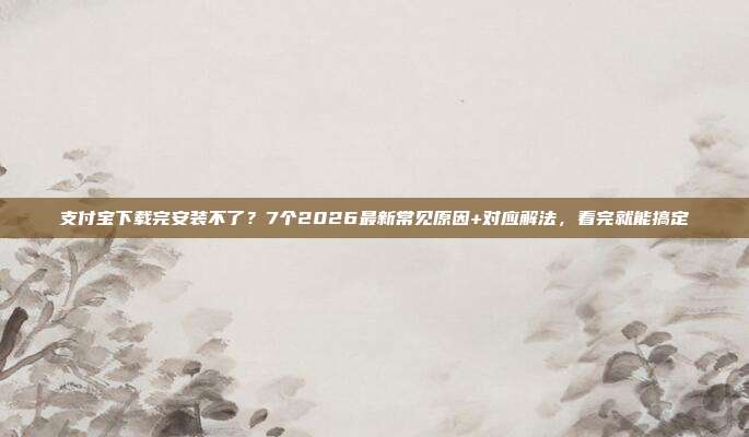支付宝下载完安装不了？7个2026最新常见原因+对应解法，看完就能搞定