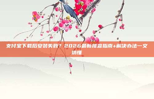支付宝下载后安装失败？2026最新排查指南+解决办法一文搞懂