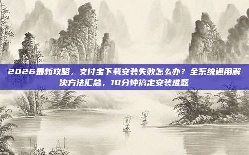 2026最新攻略，支付宝下载安装失败怎么办？全系统通用解决方法汇总，10分钟搞定安装难题