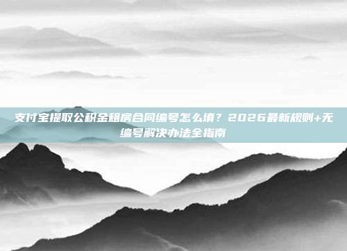 支付宝提取公积金租房合同编号怎么填？2026最新规则+无编号解决办法全指南