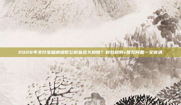 2026年支付宝租房提取公积金多久到账？时效规则+常见问题一文说清