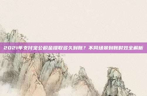 2021年支付宝公积金提取多久到账？不同场景到账时效全解析