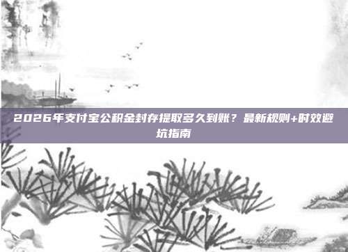 2026年支付宝公积金封存提取多久到账？最新规则+时效避坑指南