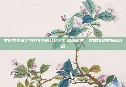 支付宝提不了封存4年的公积金？搞清规则，这笔钱就能顺利取出