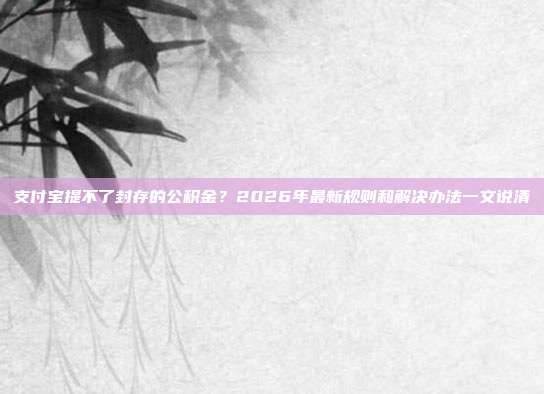 支付宝提不了封存的公积金？2026年最新规则和解决办法一文说清