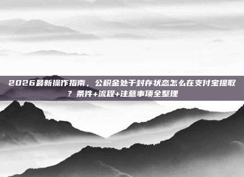 2026最新操作指南，公积金处于封存状态怎么在支付宝提取？条件+流程+注意事项全整理