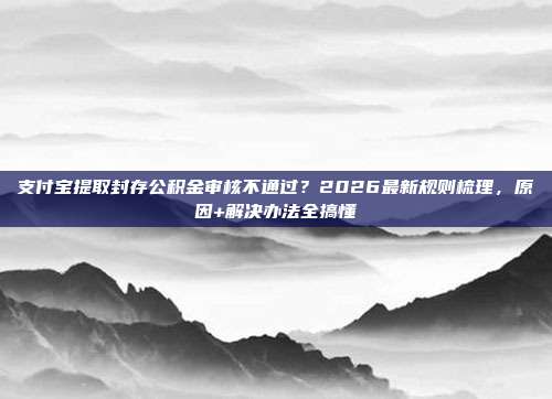 支付宝提取封存公积金审核不通过？2026最新规则梳理，原因+解决办法全搞懂