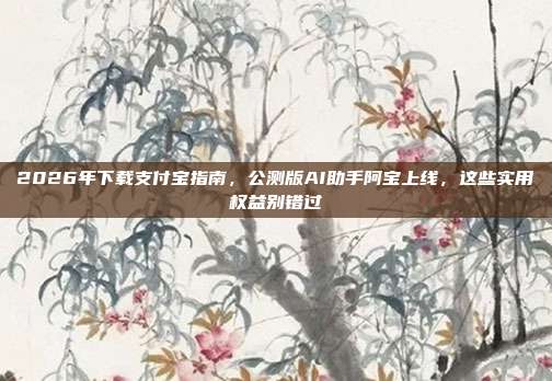 2026年下载支付宝指南，公测版AI助手阿宝上线，这些实用权益别错过