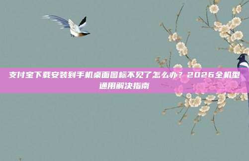 支付宝下载安装到手机桌面图标不见了怎么办？2026全机型通用解决指南