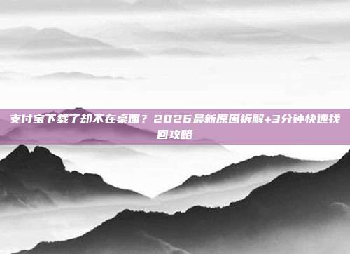 支付宝下载了却不在桌面？2026最新原因拆解+3分钟快速找回攻略