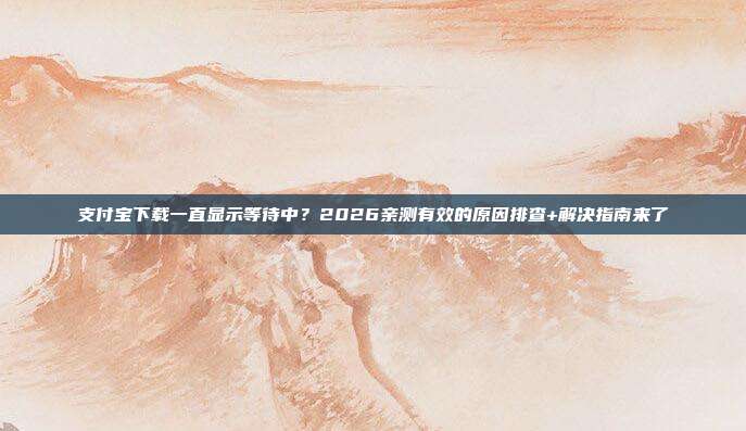 支付宝下载一直显示等待中？2026亲测有效的原因排查+解决指南来了