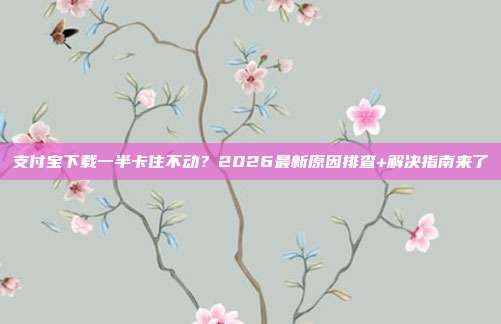 支付宝下载一半卡住不动？2026最新原因排查+解决指南来了