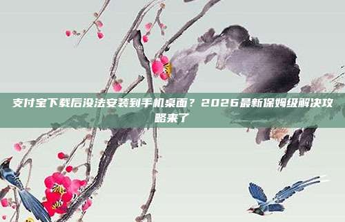 支付宝下载后没法安装到手机桌面？2026最新保姆级解决攻略来了