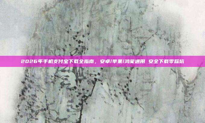 2026年手机支付宝下载全指南，安卓/苹果/鸿蒙通用 安全下载零踩坑