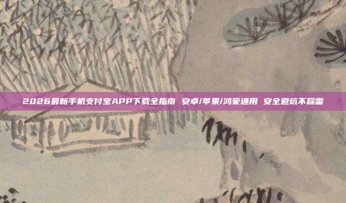 2026最新手机支付宝APP下载全指南 安卓/苹果/鸿蒙通用 安全避坑不踩雷