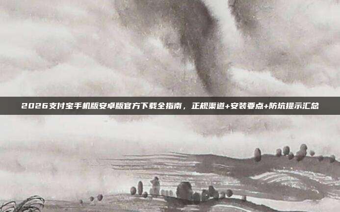 2026支付宝手机版安卓版官方下载全指南，正规渠道+安装要点+防坑提示汇总