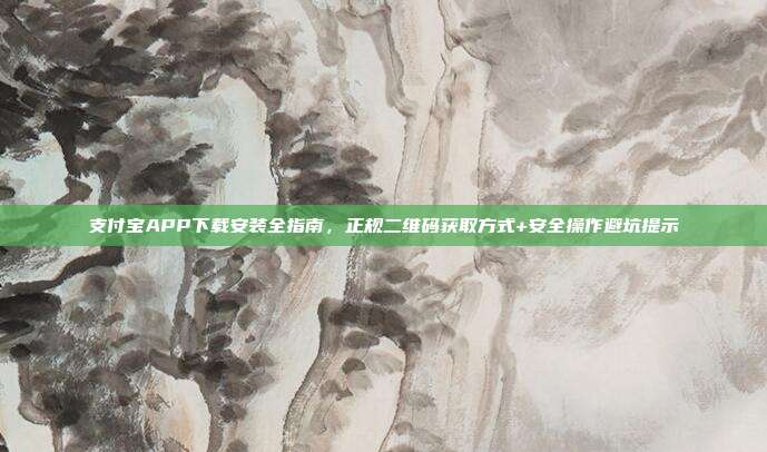 支付宝APP下载安装全指南，正规二维码获取方式+安全操作避坑提示
