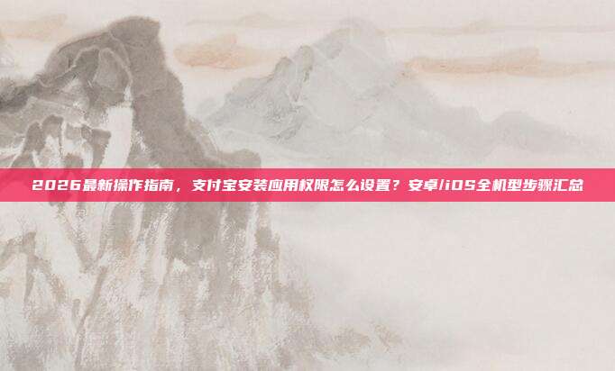 2026最新操作指南，支付宝安装应用权限怎么设置？安卓/iOS全机型步骤汇总
