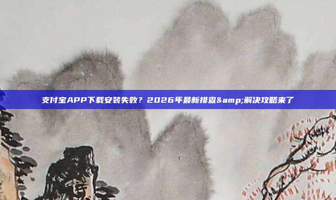 支付宝APP下载安装失败？2026年最新排查&解决攻略来了