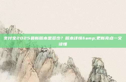支付宝2025最新版本是多少？版本详情&更新亮点一文读懂
