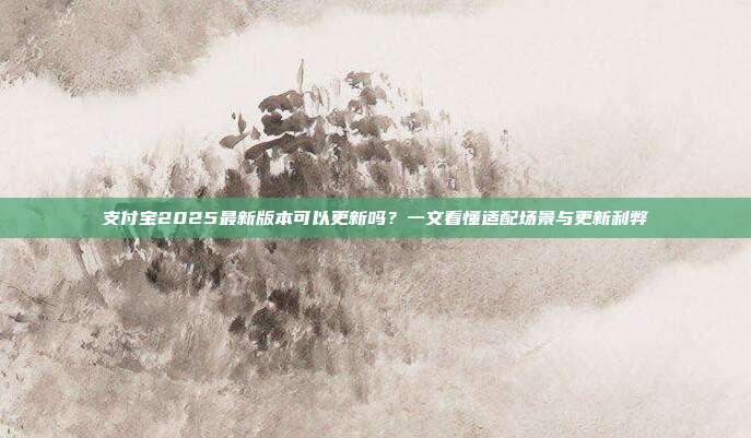 支付宝2025最新版本可以更新吗？一文看懂适配场景与更新利弊