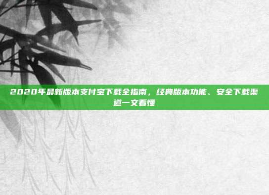 2020年最新版本支付宝下载全指南，经典版本功能、安全下载渠道一文看懂