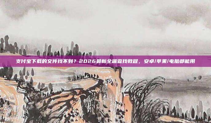 支付宝下载的文件找不到？2026最新全端查找教程，安卓/苹果/电脑都能用