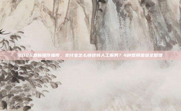 2026最新操作指南，支付宝怎么快速转人工服务？4种常用渠道全整理