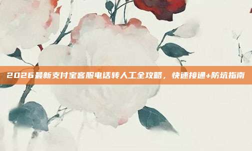 2026最新支付宝客服电话转人工全攻略，快速接通+防坑指南