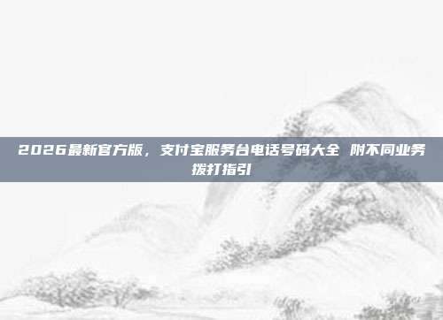 2026最新官方版，支付宝服务台电话号码大全 附不同业务拨打指引