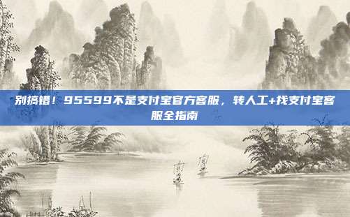 别搞错！95599不是支付宝官方客服，转人工+找支付宝客服全指南
