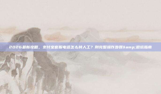 2026最新攻略，支付宝客服电话怎么转人工？附完整操作步骤&避坑指南
