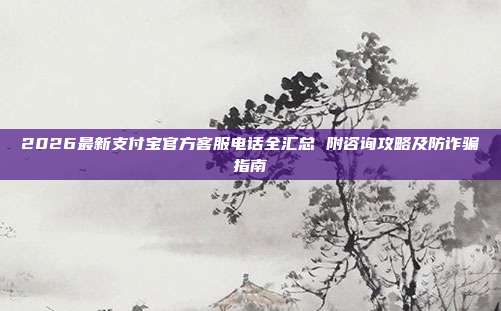 2026最新支付宝官方客服电话全汇总 附咨询攻略及防诈骗指南