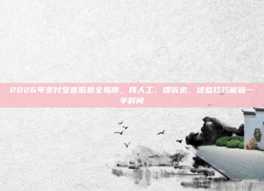 2026年支付宝客服最全指南，找人工、提诉求，这些技巧能省一半时间