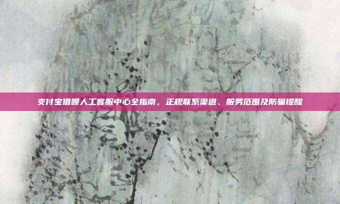 支付宝借呗人工客服中心全指南，正规联系渠道、服务范围及防骗提醒