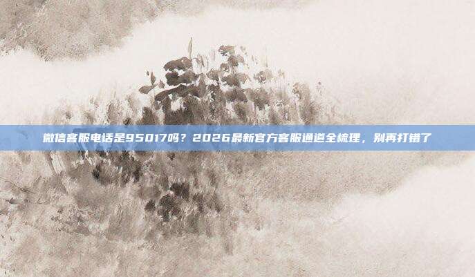 微信客服电话是95017吗？2026最新官方客服通道全梳理，别再打错了