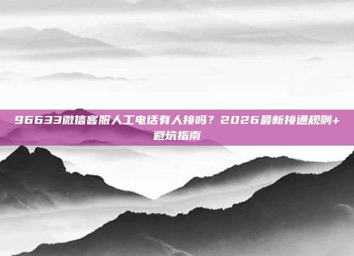 96633微信客服人工电话有人接吗？2026最新接通规则+避坑指南