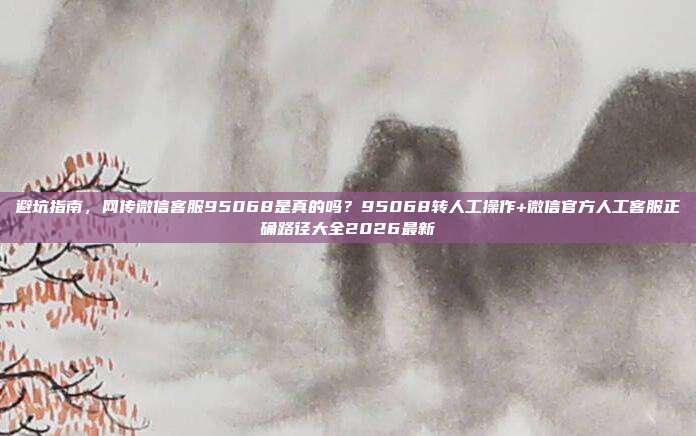 避坑指南，网传微信客服95068是真的吗？95068转人工操作+微信官方人工客服正确路径大全2026最新