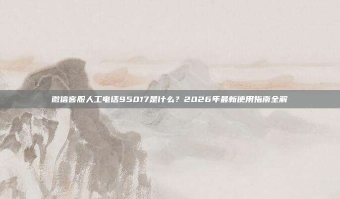 微信客服人工电话95017是什么？2026年最新使用指南全解
