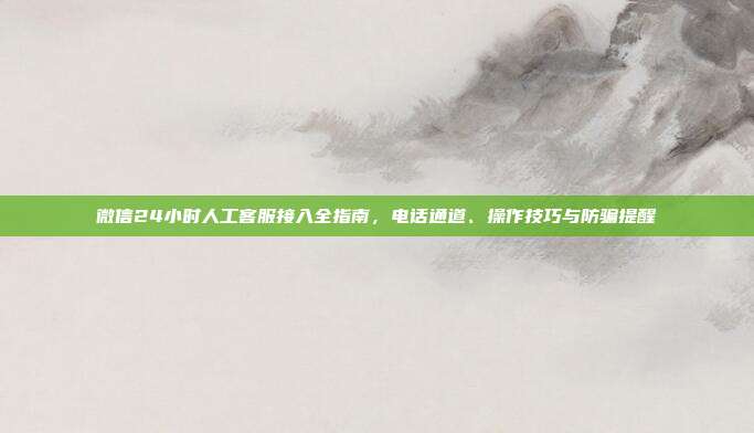 微信24小时人工客服接入全指南，电话通道、操作技巧与防骗提醒