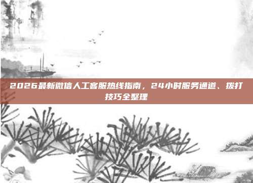 2026最新微信人工客服热线指南，24小时服务通道、拨打技巧全整理
