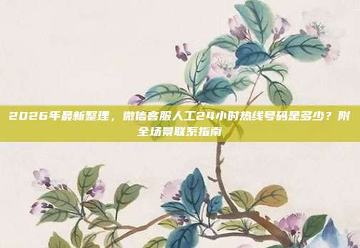 2026年最新整理，微信客服人工24小时热线号码是多少？附全场景联系指南