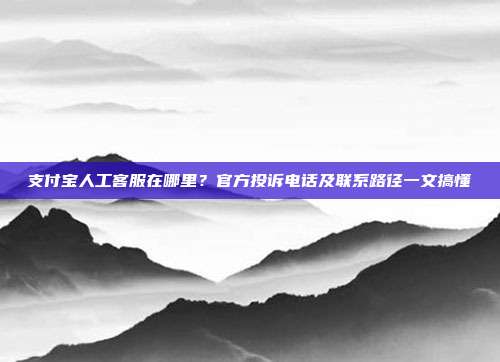 支付宝人工客服在哪里？官方投诉电话及联系路径一文搞懂