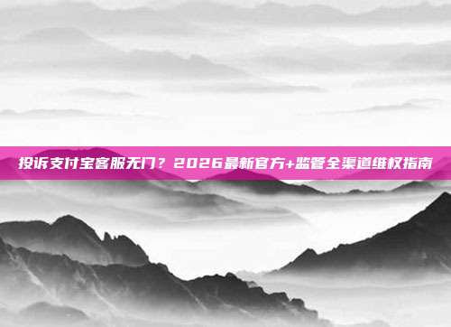 投诉支付宝客服无门？2026最新官方+监管全渠道维权指南