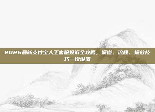 2026最新支付宝人工客服投诉全攻略，渠道、流程、提效技巧一次说清
