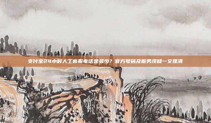 支付宝24小时人工客服电话是多少？官方号码及服务须知一文理清
